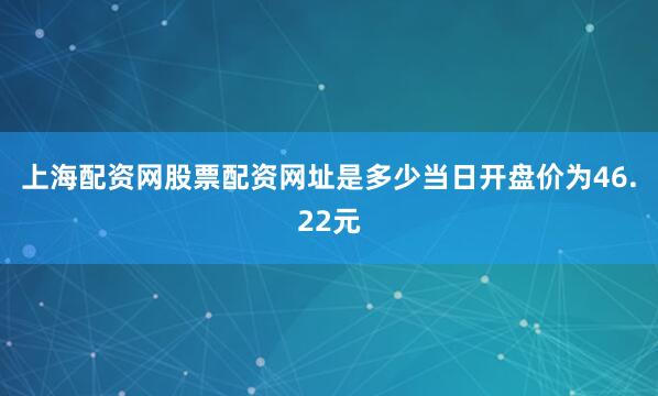 上海配资网股票配资网址是多少当日开盘价为46.22元