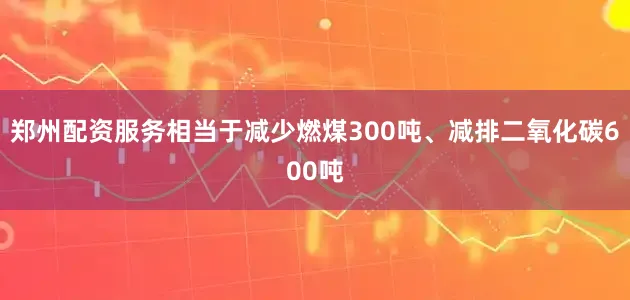郑州配资服务相当于减少燃煤300吨、减排二氧化碳600吨