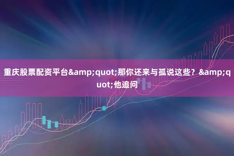 重庆股票配资平台&quot;那你还来与孤说这些？&quot;他追问
